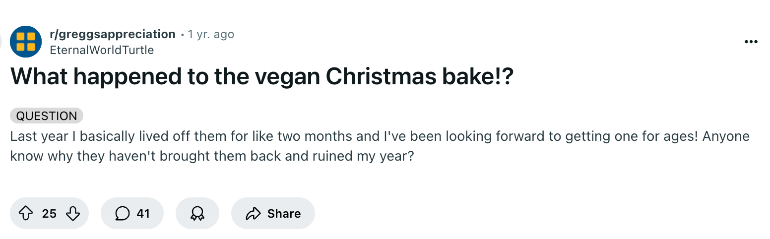 @EternalWorldTurtle on the /r/greggsappreciation subreddit: "Last year I basically lived off them for like two months and I've been looking forward to getting one for ages! Anyone know why they haven't brought them back and ruined my year?"